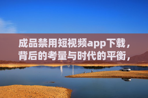 成品禁用短视频app下载，背后的考量与时代的平衡，成品禁用短视频app下载，考量与时代的平衡
