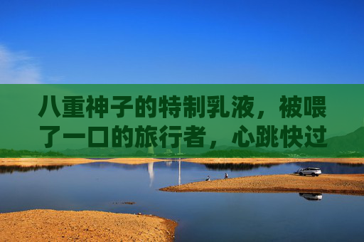 八重神子的特制乳液,被喂了一口的旅行者,心跳快过雷樱飘落,八重神子喂乳液,旅行者心跳快过雷樱飘落 八重神子的特制乳液,被喂了一口的旅行者,心跳快过雷樱飘落,八重神子喂乳液,旅行者心跳快过雷樱飘落