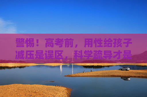警惕!高考前,用性给孩子减压是误区,科学疏导才是正道 警惕!高考前,用性给孩子减压是误区,科学疏导才是正道