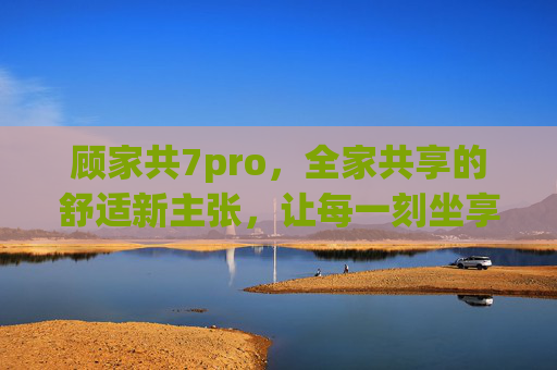 顾家共7pro,全家共享的舒适新主张,让每一刻坐享其乐,顾家共7pro,全家共享的舒适新主张,坐享其乐每一刻 顾家共7pro,全家共享的舒适新主张,让每一刻坐享其乐,顾家共7pro,全家共享的舒适新主张,坐享其乐每一刻