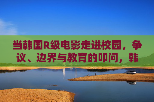 当韩国R级电影走进校园，争议、边界与教育的叩问，韩国R级电影进校园，争议、边界与教育的叩问