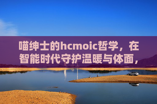 喵绅士的hcmoic哲学,在智能时代守护温暖与体面,喵绅士的智能时代哲学,守护温暖与体面 喵绅士的hcmoic哲学,在智能时代守护温暖与体面,喵绅士的智能时代哲学,守护温暖与体面