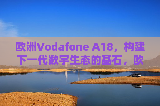 欧洲Vodafone A18,构建下一代数字生态的基石,欧洲Vodafone A18,下一代数字生态的基石 欧洲Vodafone A18,构建下一代数字生态的基石,欧洲Vodafone A18,下一代数字生态的基石