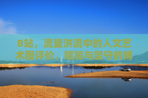 B站,流量洪流中的人文艺术图评价,喧嚣与坚守的博弈,B站人文艺术图评价,流量喧嚣与坚守的博弈 B站,流量洪流中的人文艺术图评价,喧嚣与坚守的博弈,B站人文艺术图评价,流量喧嚣与坚守的博弈