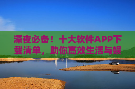 深夜必备!十大软件APP下载清单,助你高效生活与娱乐,深夜必备!十大软件APP下载清单,高效生活娱乐指南 深夜必备!十大软件APP下载清单,助你高效生活与娱乐,深夜必备!十大软件APP下载清单,高效生活娱乐指南