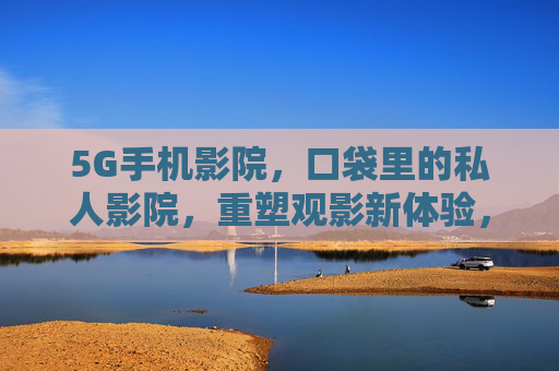 5G手机影院,口袋里的私人影院,重塑观影新体验,5G手机影院,口袋里的私人观影新体验 5G手机影院,口袋里的私人影院,重塑观影新体验,5G手机影院,口袋里的私人观影新体验