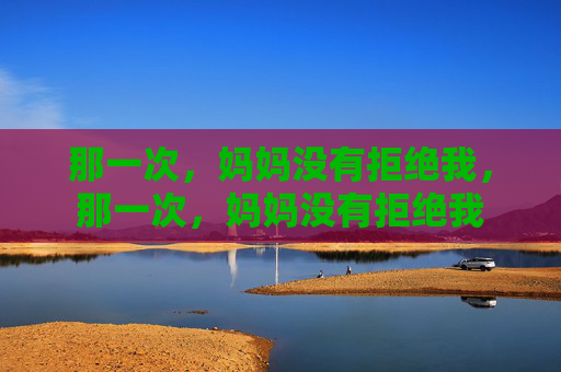 那一次,妈妈没有拒绝我,那一次,妈妈没有拒绝我 那一次,妈妈没有拒绝我,那一次,妈妈没有拒绝我