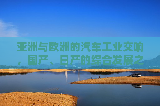 亚洲与欧洲的汽车工业交响，国产、日产的综合发展之路，亚欧汽车工业交响，国产日产综合发展之路
