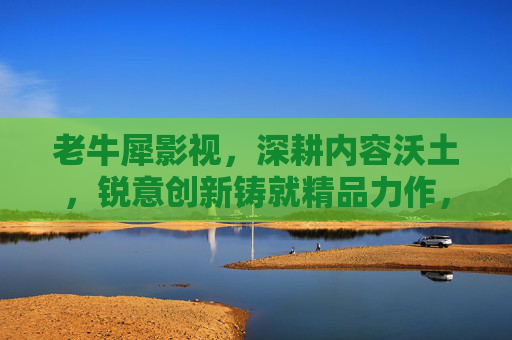 老牛犀影视,深耕内容沃土,锐意创新铸就精品力作,老牛犀影视深耕内容沃土 锐意创新铸就精品 老牛犀影视,深耕内容沃土,锐意创新铸就精品力作,老牛犀影视深耕内容沃土 锐意创新铸就精品