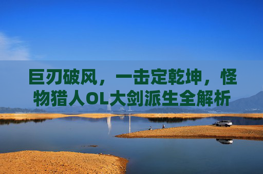 巨刃破风，一击定乾坤，怪物猎人OL大剑派生全解析，巨刃破风，一击定乾坤，怪物猎人OL大剑派生全解析