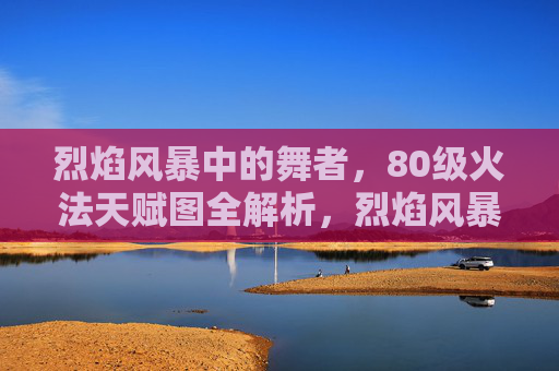 烈焰风暴中的舞者,80级火法天赋图全解析,烈焰风暴中的舞者,80级火法天赋图全解析 烈焰风暴中的舞者,80级火法天赋图全解析,烈焰风暴中的舞者,80级火法天赋图全解析