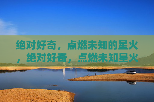绝对好奇,点燃未知的星火,绝对好奇,点燃未知星火 绝对好奇,点燃未知的星火,绝对好奇,点燃未知星火