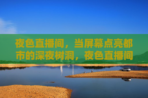 夜色直播间,当屏幕点亮都市的深夜树洞,夜色直播间,点亮都市深夜树洞 夜色直播间,当屏幕点亮都市的深夜树洞,夜色直播间,点亮都市深夜树洞