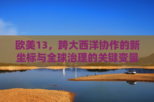 欧美13,跨大西洋协作的新坐标与全球治理的关键变量,欧美13,跨大西洋协作新坐标与全球治理关键变量 欧美13,跨大西洋协作的新坐标与全球治理的关键变量,欧美13,跨大西洋协作新坐标与全球治理关键变量