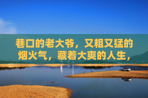 巷口的老大爷,又粗又猛的烟火气,藏着大爽的人生,巷口老大爷,烟火又猛,人生大爽 巷口的老大爷,又粗又猛的烟火气,藏着大爽的人生,巷口老大爷,烟火又猛,人生大爽