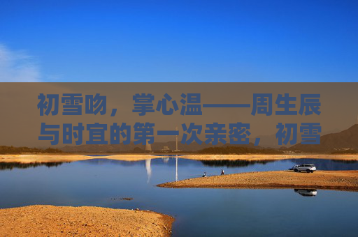 初雪吻,掌心温——周生辰与时宜的第一次亲密,初雪吻,掌心温——周生辰与时宜的第一次亲密 初雪吻,掌心温——周生辰与时宜的第一次亲密,初雪吻,掌心温——周生辰与时宜的第一次亲密