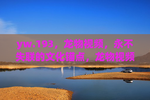 yw.193,龙物视频,永不失联的文化锚点,龙物视频,永不失联的文化锚点 yw.193,龙物视频,永不失联的文化锚点,龙物视频,永不失联的文化锚点