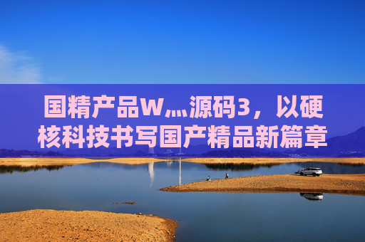 国精产品W灬源码3,以硬核科技书写国产精品新篇章,硬核科技赋能国精,书写国产精品新篇章 国精产品W灬源码3,以硬核科技书写国产精品新篇章,硬核科技赋能国精,书写国产精品新篇章