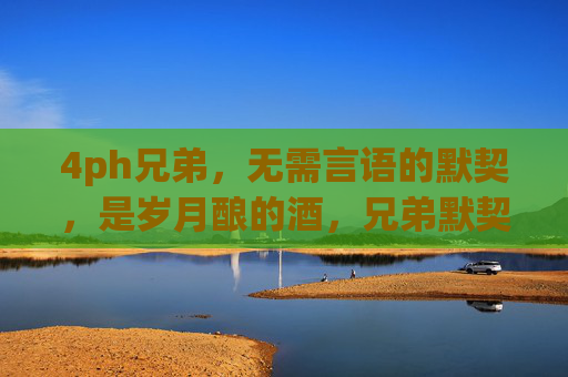 4ph兄弟,无需言语的默契,是岁月酿的酒,兄弟默契,岁月酿的酒 4ph兄弟,无需言语的默契,是岁月酿的酒,兄弟默契,岁月酿的酒