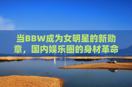 当BBW成为女明星的新勋章,国内娱乐圈的身材革命与审美觉醒,BBW,女明星的身材勋章与审美觉醒 当BBW成为女明星的新勋章,国内娱乐圈的身材革命与审美觉醒,BBW,女明星的身材勋章与审美觉醒