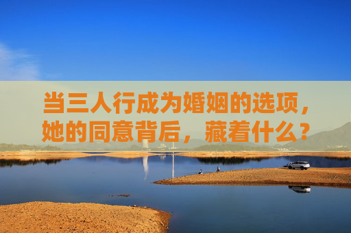 当三人行成为婚姻的选项,她的同意背后,藏着什么?三人婚姻选项,她的同意背后,藏着什么? 当三人行成为婚姻的选项,她的同意背后,藏着什么?三人婚姻选项,她的同意背后,藏着什么?