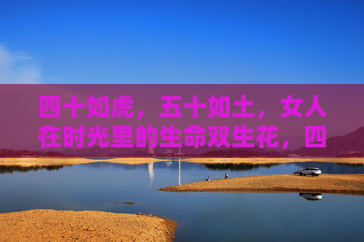 四十如虎,五十如土,女人在时光里的生命双生花,四十如虎五十如土,女人时光里的生命双生花 四十如虎,五十如土,女人在时光里的生命双生花,四十如虎五十如土,女人时光里的生命双生花