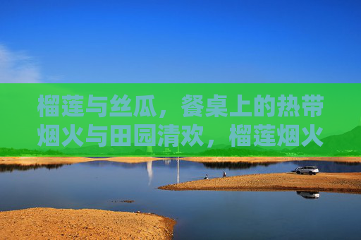 榴莲与丝瓜,餐桌上的热带烟火与田园清欢,榴莲烟火与丝瓜清欢 榴莲与丝瓜,餐桌上的热带烟火与田园清欢,榴莲烟火与丝瓜清欢