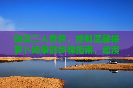 动漫二人世界,绘制温馨拔萝卜场景的步骤指南,动漫二人世界,温馨拔萝卜场景绘制步骤指南 动漫二人世界,绘制温馨拔萝卜场景的步骤指南,动漫二人世界,温馨拔萝卜场景绘制步骤指南