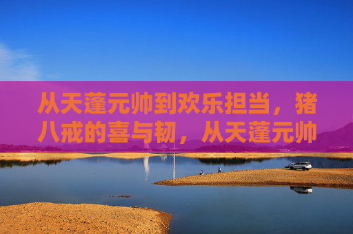 从天蓬元帅到欢乐担当,猪八戒的喜与韧,从天蓬元帅到欢乐担当,猪八戒的喜与韧 从天蓬元帅到欢乐担当,猪八戒的喜与韧,从天蓬元帅到欢乐担当,猪八戒的喜与韧