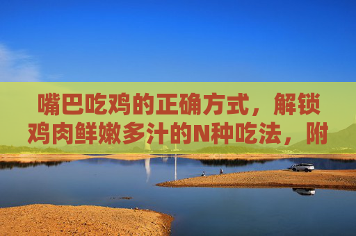 嘴巴吃鸡的正确方式,解锁鸡肉鲜嫩多汁的N种吃法,附步骤图解!吃鸡正确方式,解锁鸡肉鲜嫩多汁的N种吃法,附步骤图解 嘴巴吃鸡的正确方式,解锁鸡肉鲜嫩多汁的N种吃法,附步骤图解!吃鸡正确方式,解锁鸡肉鲜嫩多汁的N种吃法,附步骤图解