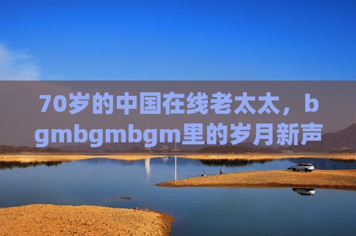 70岁的中国在线老太太,bgmbgmbgm里的岁月新声,70岁中国在线老太太,bgmbgmbgm里的岁月新声 70岁的中国在线老太太,bgmbgmbgm里的岁月新声,70岁中国在线老太太,bgmbgmbgm里的岁月新声
