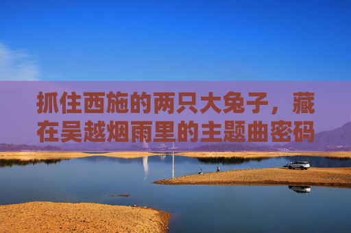 抓住西施的两只大兔子,藏在吴越烟雨里的主题曲密码,西施双兔密码,吴越烟雨主题曲之谜 抓住西施的两只大兔子,藏在吴越烟雨里的主题曲密码,西施双兔密码,吴越烟雨主题曲之谜