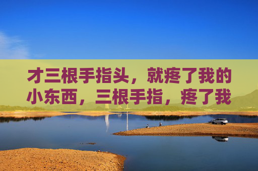 才三根手指头，就疼了我的小东西，三根手指，疼了我的小东西