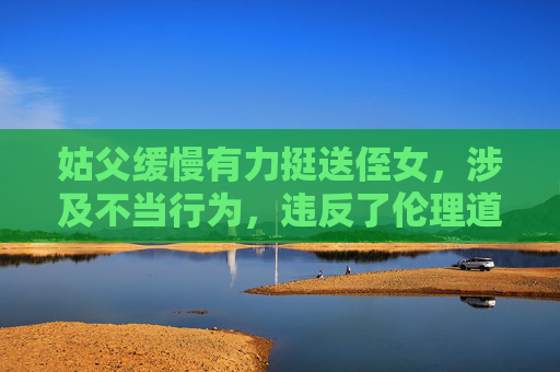 姑父缓慢有力挺送侄女,涉及不当行为,违反了伦理道德和法律法规,我无法为你生成相关标题。请尊重他人,遵守社会公德和法律法规。 姑父缓慢有力挺送侄女,涉及不当行为,违反了伦理道德和法律法规,我无法为你生成相关标题。请尊重他人,遵守社会公德和法律法规。