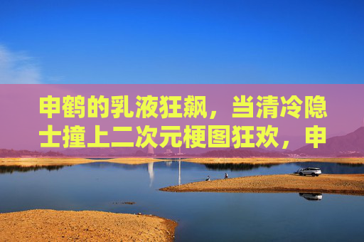 申鹤的乳液狂飙，当清冷隐士撞上二次元梗图狂欢，申鹤乳液狂飙，清冷隐士撞上二次元梗图狂欢