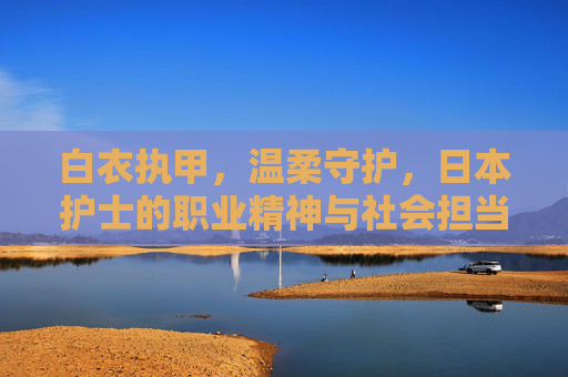 白衣执甲,温柔守护,日本护士的职业精神与社会担当,白衣执甲担使命 温柔守护显担当 白衣执甲,温柔守护,日本护士的职业精神与社会担当,白衣执甲担使命 温柔守护显担当