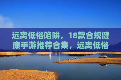 远离低俗陷阱,18款合规健康手游推荐合集,远离低俗陷阱,18款合规健康手游推荐合集 远离低俗陷阱,18款合规健康手游推荐合集,远离低俗陷阱,18款合规健康手游推荐合集