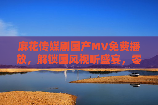 麻花传媒剧国产MV免费播放,解锁国风视听盛宴,零门槛追剧追星两不误,麻花传媒剧国产MV免费播放,解锁国风视听盛宴,追剧追星零门槛 麻花传媒剧国产MV免费播放,解锁国风视听盛宴,零门槛追剧追星两不误,麻花传媒剧国产MV免费播放,解锁国风视听盛宴,追剧追星零门槛