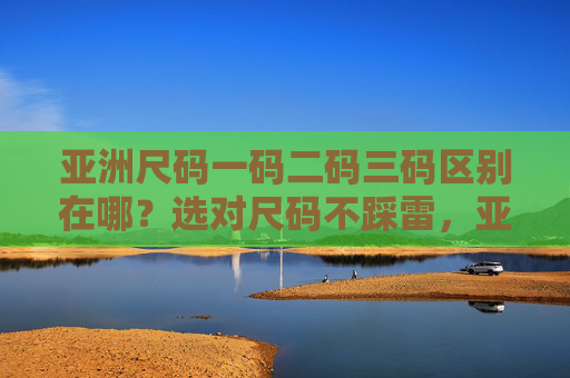 亚洲尺码一码二码三码区别在哪?选对尺码不踩雷,亚洲尺码一二三码区别,选对尺码不踩雷 亚洲尺码一码二码三码区别在哪?选对尺码不踩雷,亚洲尺码一二三码区别,选对尺码不踩雷