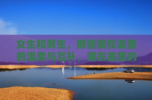 女生和男生，那些藏在差里的温柔与互补，藏在差里的温柔互补
