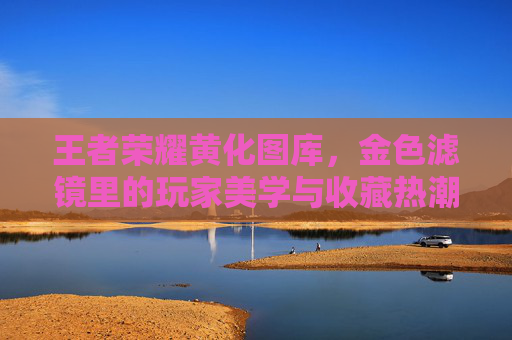 王者荣耀黄化图库，金色滤镜里的玩家美学与收藏热潮，王者荣耀黄化图库，金色滤镜下的玩家美学与收藏热潮