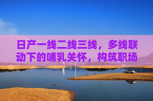 日产一线二线三线,多线联动下的哺乳关怀,构筑职场温暖屏障,日产多线联动哺乳关怀 构筑职场温暖屏障 日产一线二线三线,多线联动下的哺乳关怀,构筑职场温暖屏障,日产多线联动哺乳关怀 构筑职场温暖屏障
