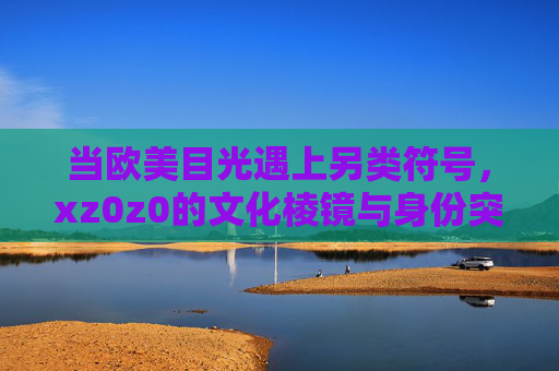 当欧美目光遇上另类符号，xz0z0的文化棱镜与身份突围，欧美目光下的另类符号，xz0z0的文化棱镜与身份突围