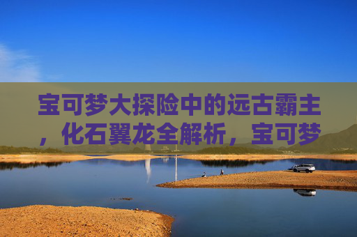 宝可梦大探险中的远古霸主,化石翼龙全解析,宝可梦大探险远古霸主化石翼龙全解析 宝可梦大探险中的远古霸主,化石翼龙全解析,宝可梦大探险远古霸主化石翼龙全解析