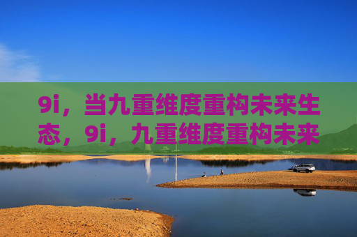 9i,当九重维度重构未来生态,9i,九重维度重构未来生态 9i,当九重维度重构未来生态,9i,九重维度重构未来生态