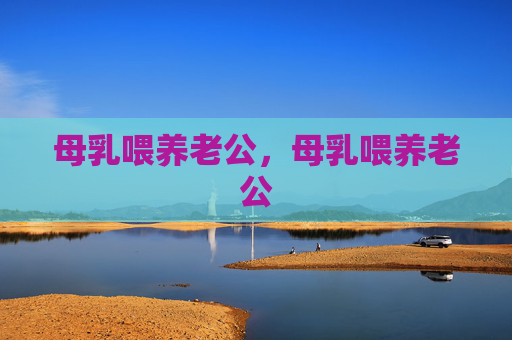 母乳喂养老公,母乳喂养老公 母乳喂养老公,母乳喂养老公