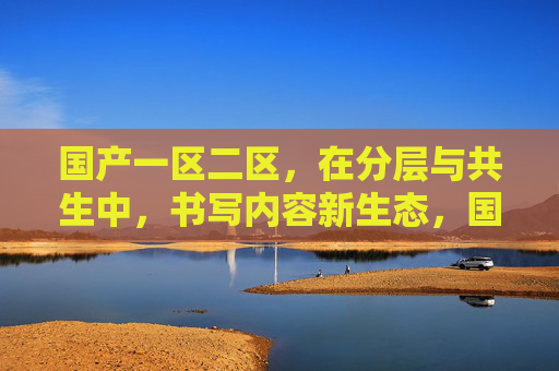 国产一区二区,在分层与共生中,书写内容新生态,国产一区二区分层共生,书写内容新生态 国产一区二区,在分层与共生中,书写内容新生态,国产一区二区分层共生,书写内容新生态