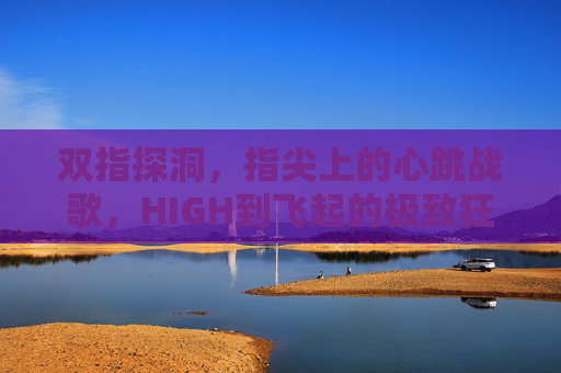 双指探洞,指尖上的心跳战歌,HIGH到飞起的极致狂野,双指探洞,指尖狂野战歌 双指探洞,指尖上的心跳战歌,HIGH到飞起的极致狂野,双指探洞,指尖狂野战歌