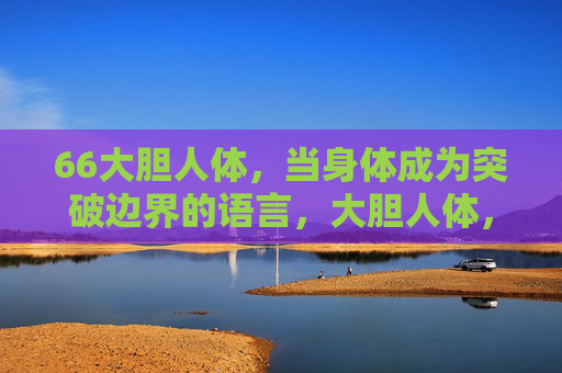 66大胆人体,当身体成为突破边界的语言,大胆人体,身体突破边界的语言 66大胆人体,当身体成为突破边界的语言,大胆人体,身体突破边界的语言