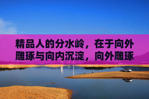 精品人的分水岭,在于向外雕琢与向内沉淀,向外雕琢与向内沉淀,精品人的分水岭 精品人的分水岭,在于向外雕琢与向内沉淀,向外雕琢与向内沉淀,精品人的分水岭